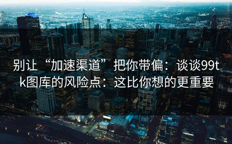 别让“加速渠道”把你带偏：谈谈99tk图库的风险点：这比你想的更重要