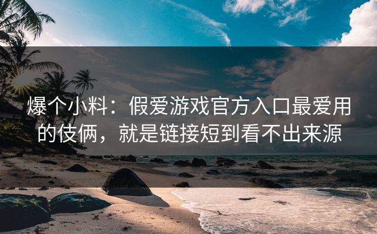 爆个小料：假爱游戏官方入口最爱用的伎俩，就是链接短到看不出来源