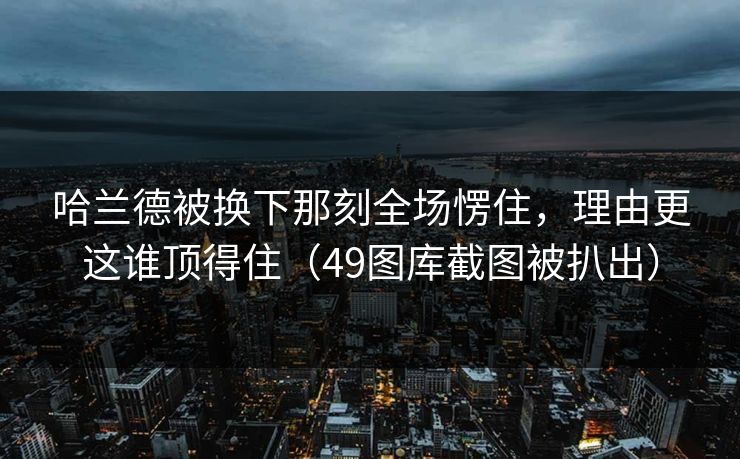 哈兰德被换下那刻全场愣住，理由更这谁顶得住（49图库截图被扒出）