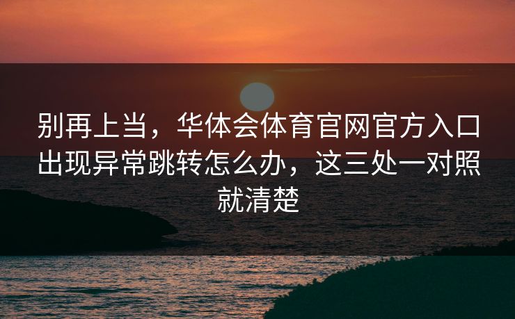 别再上当，华体会体育官网官方入口出现异常跳转怎么办，这三处一对照就清楚
