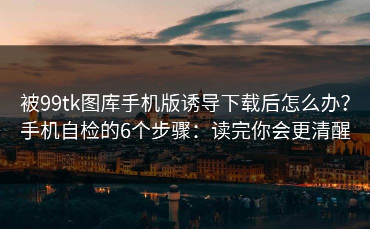 被99tk图库手机版诱导下载后怎么办？手机自检的6个步骤：读完你会更清醒