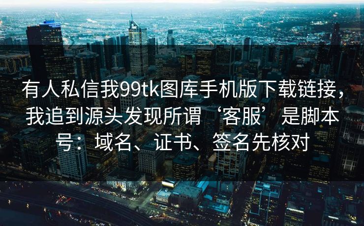 有人私信我99tk图库手机版下载链接，我追到源头发现所谓‘客服’是脚本号：域名、证书、签名先核对
