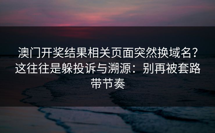 澳门开奖结果相关页面突然换域名？这往往是躲投诉与溯源：别再被套路带节奏
