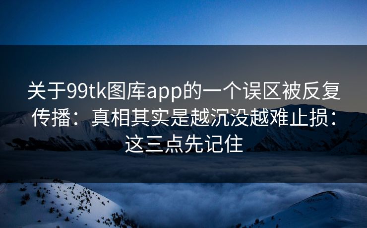 关于99tk图库app的一个误区被反复传播：真相其实是越沉没越难止损：这三点先记住