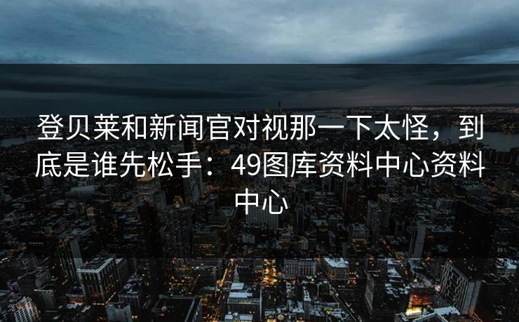 登贝莱和新闻官对视那一下太怪，到底是谁先松手：49图库资料中心资料中心