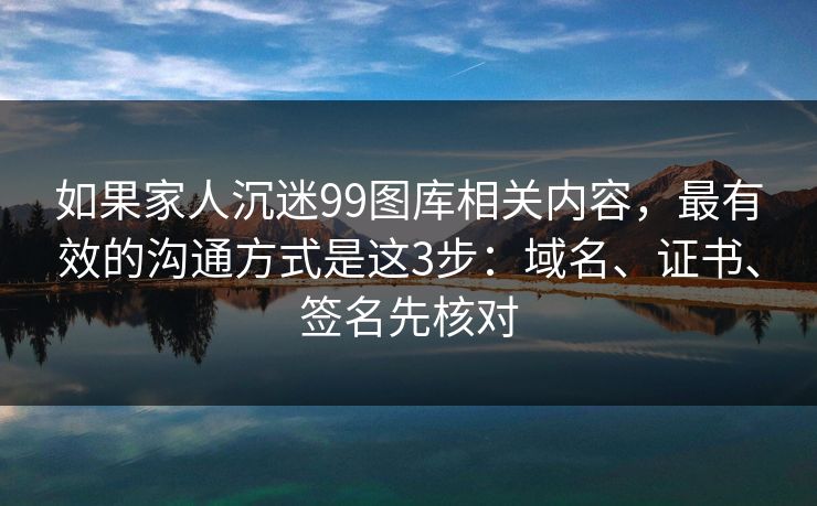 如果家人沉迷99图库相关内容，最有效的沟通方式是这3步：域名、证书、签名先核对