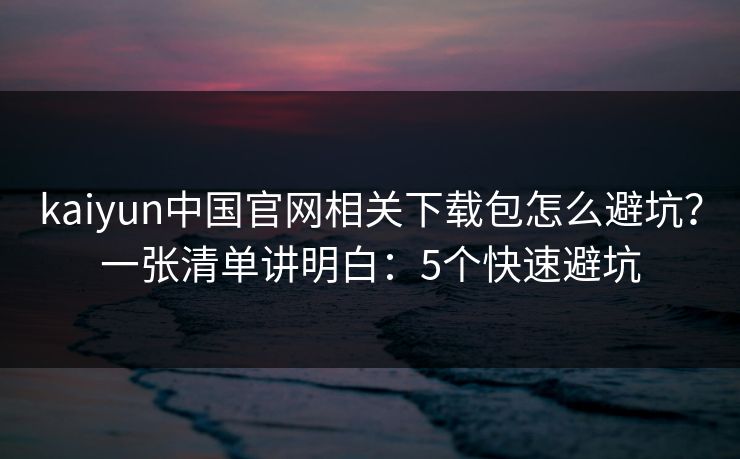 kaiyun中国官网相关下载包怎么避坑？一张清单讲明白：5个快速避坑