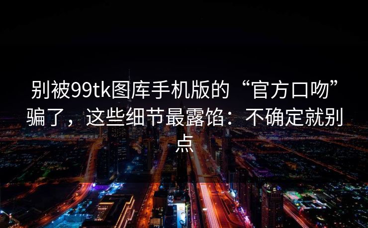 别被99tk图库手机版的“官方口吻”骗了，这些细节最露馅：不确定就别点