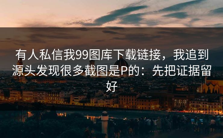 有人私信我99图库下载链接，我追到源头发现很多截图是P的：先把证据留好