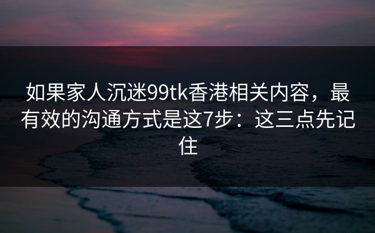 如果家人沉迷99tk香港相关内容，最有效的沟通方式是这7步：这三点先记住