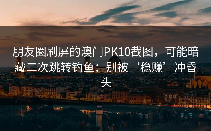 朋友圈刷屏的澳门PK10截图，可能暗藏二次跳转钓鱼：别被‘稳赚’冲昏头