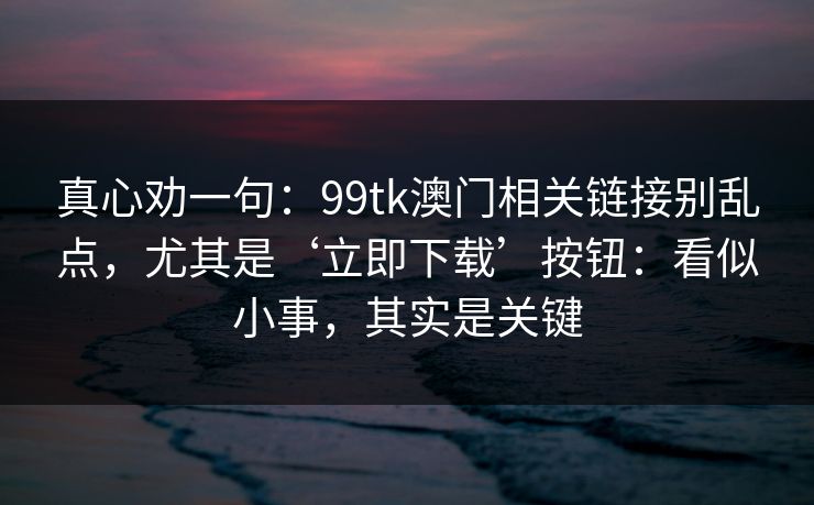 真心劝一句：99tk澳门相关链接别乱点，尤其是‘立即下载’按钮：看似小事，其实是关键