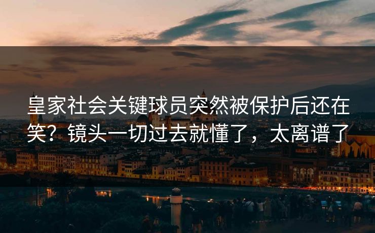 皇家社会关键球员突然被保护后还在笑？镜头一切过去就懂了，太离谱了
