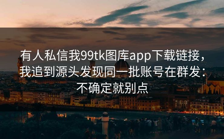 有人私信我99tk图库app下载链接，我追到源头发现同一批账号在群发：不确定就别点