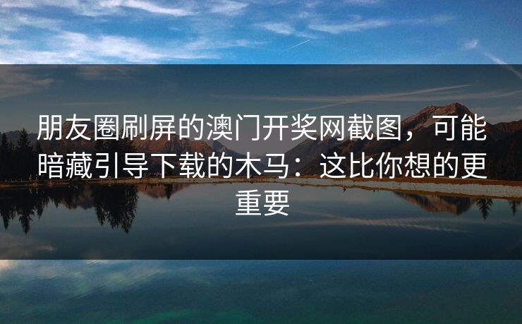 朋友圈刷屏的澳门开奖网截图，可能暗藏引导下载的木马：这比你想的更重要
