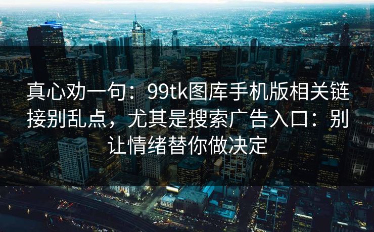 真心劝一句：99tk图库手机版相关链接别乱点，尤其是搜索广告入口：别让情绪替你做决定
