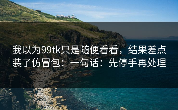 我以为99tk只是随便看看，结果差点装了仿冒包：一句话：先停手再处理