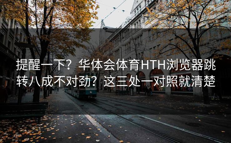 提醒一下？华体会体育HTH浏览器跳转八成不对劲？这三处一对照就清楚