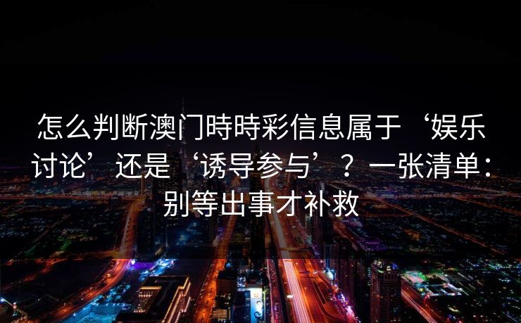 怎么判断澳门時時彩信息属于‘娱乐讨论’还是‘诱导参与’？一张清单：别等出事才补救