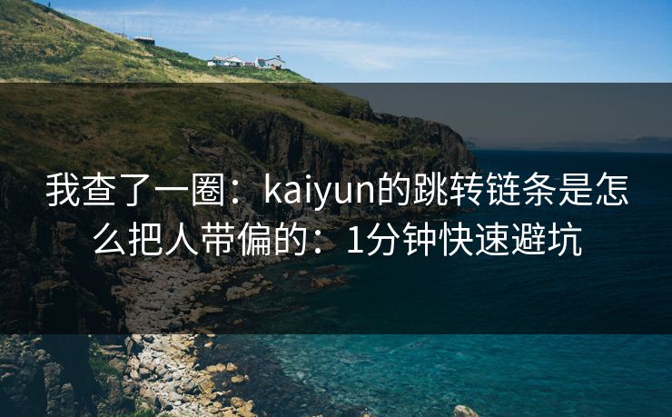 我查了一圈：kaiyun的跳转链条是怎么把人带偏的：1分钟快速避坑