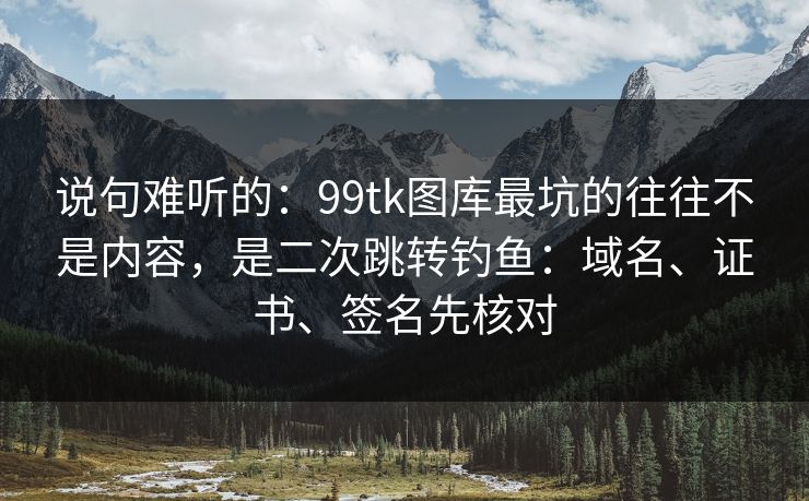 说句难听的：99tk图库最坑的往往不是内容，是二次跳转钓鱼：域名、证书、签名先核对