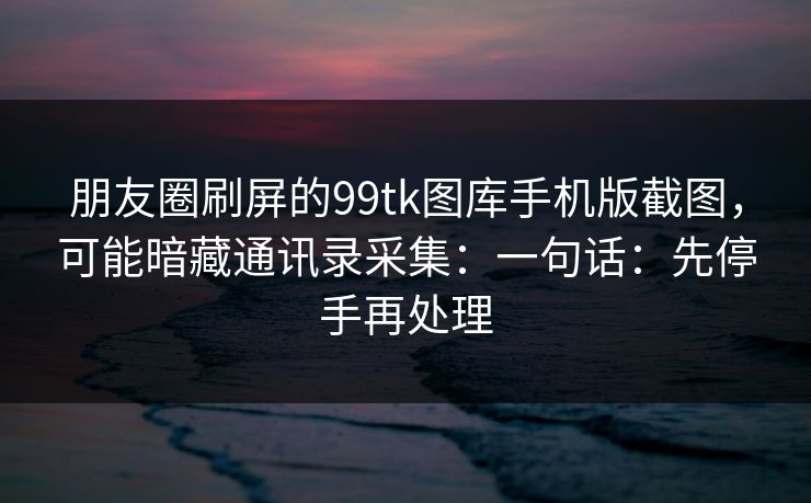 朋友圈刷屏的99tk图库手机版截图，可能暗藏通讯录采集：一句话：先停手再处理