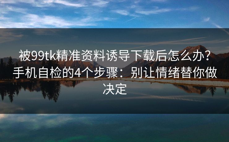 被99tk精准资料诱导下载后怎么办？手机自检的4个步骤：别让情绪替你做决定