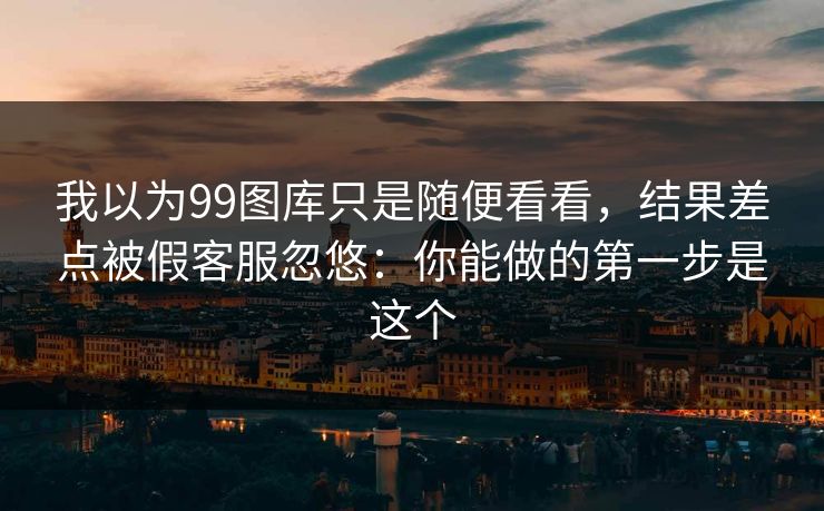 我以为99图库只是随便看看，结果差点被假客服忽悠：你能做的第一步是这个